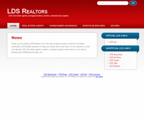 ldsrealtors.com: LDS Realtors | LDS Real Estate Agents, Mortgage Agents, Movers, Insurance Agents
A website dedicated to helping LDS members find LDS agents, lenders, movers, and more online. Find / submit an agent for your state.