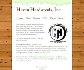 havenhardwoods.com: Haven Hardwoods, Inc. Pittsburgh Hardwood Flooring Company
Haven Hardwoods Inc. is a responsible hardwood flooring installation, sanding, and refinishing company locally owned and operated. We install all types of hardwoods and laminates, as well as engineered hardwood and wood printed vinyl. Haven Hardwoods Inc. also sands and refinishes existing hardwood to make it look brand new!