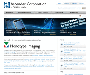 rawfonts.com: Ascender Corp by Monotype Imaging - specialists in fonts for hardware & software developers, creative professionals, home & office users
Ascender Corp - the font experts at Monotype Imaging. Specializing in custom fonts, type design, multilingual and Unicode fonts, UI and on-screen fonts, and font licensing. Monotype Imaging provides Microsoft fonts in TrueType and OpenType formats. Ascender tunes fonts for on-screen legibility for use with Digital TV, Set Top Boxes, Mobile Phones, Embedded Systems, Consumer Electronics, and other devices.