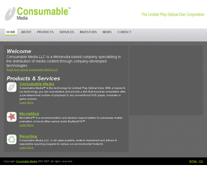 consumablemedia.com: Consumable Media™
Consumable Media LLC is a Minnesota-based company specializing in the distribution of media content through company-developed technologies. The company not only provides exciting new technologies, but we also offer title selection services, title information services, and recycling services to our customer markets. Through the purchase of our products and services our customers and consumers are assured of a company dedicated to constant improvement and ongoing innovation.