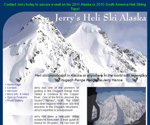 jerrysheliskialaska.com: Jerry's Heli Ski Alaska
For your dream vacation come Heli Ski/Snowboarding
	in Alaska with legendary Chugach Range Heliguide Jerry Hance.  Incredible light
	powder, spectacular scenery and the Alaska wilderness awaits you.