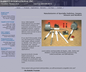 babbittinternational.com: Babbitt International Level Controls, Level Switches, Level Transmitters, Dust Emission Sensors
Babbitt International of Houston, Texas manufactures products for Level controls, including level switches, level gauges, level transmitters, RF switches and liquid level indicators for liquids, bulk solids, dust emissions, dry material flow and filter leaks. Applications include bins, pressure vessels, sumps, tanks, hoppers, rail cars, bag houses and dust collectors