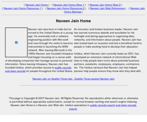 naveenjainhome.com: Naveen Jain Home - A Web site about Naveen Jain, founder of Intelius
Naveen Jain was born in India but he moved to the United States at a young age.  He eventually took a software engineering position with Microsoft and rose through the ranks to become instrumental in launching the MSN network...