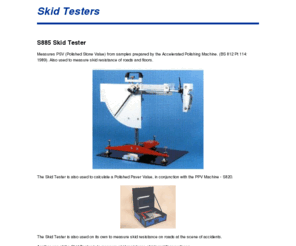 skid-tester.com: Skid Tester Company manufacturers - skid tester, skid testing
Manufacturers of civil engineering (asphalt) test equipment to international standards.  Products include machines to measure PSV (polished stone value) AAV (aggregate abrasion value), skid tester, skid testing, wheel trackers (dry and wet) and skid testers.