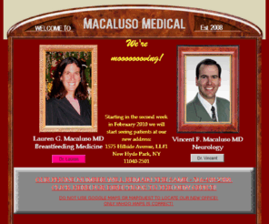 macalusomedical.com: Home page
Dr. Vincent Macaluso (neurology) and Dr. Lauren Macaluso (breastfeeding medicine) are in practice together in Great Neck, NY.  Come and visit their site to learn more about them!