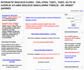 interaktifingilizce.com: İNTERAKTİF İNGİLİZCE KURSU - ÜDS, KPDS, TOEFL, TOEIC, IELTS VE HAZIRLIK ATLAMA İNGİLİZCE SINAVLARINA YÖNELİK - DR. HİKMET ŞAHİNER

İNTERAKTİF İNGİLİZCE KURSU TÜRKİYE'NİN İLK VE TEK interaktif ingilizce kursuna hoşgeldiniz! İnteraktif YAZILI FORMAL İngilizce Kursunda, ÜDS, KPDS, TOEFL, TOEIC, IELTS VE ÜNİVERSİTE İNGİLİZCE HAZIRLIK ATLAMA SINAVLARINDA SORULAN FORMAL YAZILI İNGİLİZCE DERS ANLATIMLARI VE SORU BANKALARI bulunmaktadır.  