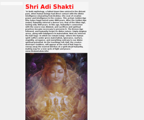 adi-shakti.org: Shri Adi Shakti
The power or active aspect of God Almighty is the Adi Shakti. Brahman is unchanging consciousness. Adi Shakti is His changing Power which appears as mind and matter. Shakti is the embodiment of power. She runs this world-show. She maintains the sportive play or Lila of the Lord. She is the supporter of the vast universe. She is the supreme Power by which the world is upheld. She is the Universal Mother. She is Durga, Lakshmi, Sarasvati, Kali, Chandi, Chamundi, Tripurasundari and Rajarajesvari. Shakti is
Lalita, Kundalini and Parvati. There is no difference between God Almighty and His Shakti, just as there is no difference between the sun and its light.
