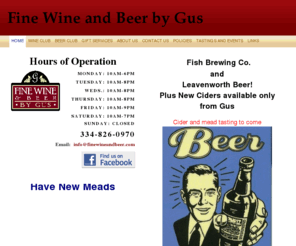 finewineandbeer.com: Fine Wine and Beer by Gus - Home
Hours of OperationMonday: 10am-6pmTuesday: 10am-8pmWeds.: 10am-8pmThursday: 10am-8pmFriday: 10am-9pmSaturday: 10am-7pm sunday: closed334-826-0970  Email:  info@finewineandbeer.com
