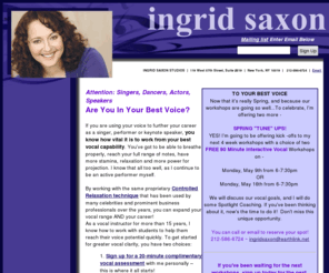 ingridsaxon.com: ARE YOU IN YOUR BEST VOICE? - Ingrid Saxon, NYC vocal coach
Ingrid Saxon, New York vocal coach will help you reach your full range of notes and have more stamina with Controlled Relaxation technique that has been used by Michael Bolton, Paul Simon, Bette Midler, Liza Minnelli.  Listen to some sound clips of Ingrid's CD,  A Lot Of Livin To Do, surf through the picture gallery and don't miss the tribute to Ingrid's father, David Sorin-Collyer.