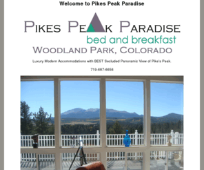 pikespeakparadise.com: Welcome to Pikes Peak Paradise - 719-687-6656.  Luxury Modern Accommodations with BEST Secluded Panoramic View of Pike's Peak.
Pikes Peak Paradise is the best kept secret in Colorado., Come relax in the mountains at Pikes Peak Paradise Bed and Breakfast, places to live near pikes peak, bed and breakfast near colorado springs, woodland park lodging, colorado springs lodging, pikes peak paradise, pikes peak paradise bed and breakfast, mountain honeymoon, small mountain wedding, woodland park accommodations, colorado vacation in mountains, bed and breakfast near cripple creek, best colorado bed and breakfast, best colorado springs bed & breakfast, best mountain retreat, best place for colorado wedding, best colorado vacation, bed and breakfast near green mountain falls, woodland park colorado bed and breafasts, best inn in woodland park, honeymoon in woodland park, best getaway in colorado, best getaway in woodland park, romantic getaway in woodland park, best place for small wedding in colorado, best place for mountain reception, colorado bed and breakfast with hot tubs, woodland park bed and breakfast with hot tub, colorado bed & breakfast with fireplace 