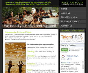 pakistaniyouth.com: Pakistani Youth
Pakistani Youth - A youth organization in collaboration with various other Organizations, Support of Media, Educational Institutes and Individuals is raising funds for the flood affected people.Campaign includes Donations,Pakistan,youth organization,collaboration,Educational Institutes,raising funds,Volunteers,by hand,Cash,Clothing,Clean Clothes,Shoes,Beddings,Utensils,Jerricans,cans,liters of water.
