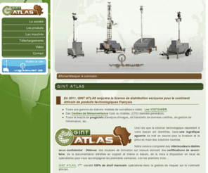 gint-atlas.com: GINT Atlas, 1ère société  spécialisée dans la gestion de risques sur le continent africain.
GINT ATLAS, société distribuant pour le continent Africain de produits technologique Français : Video surveillance mobile et autonome avec le vigitower, 
	des centres de télésurveillance (fixe ou mobile) et les gammes de logiciels, d'analyse d'images, de gestion de l'information et d'aide à la décision.
	Nos spécilaistes dédiés sous confidentiel - Défense, vous accompagnent pour l'aqcuisition du savoir faire lié à ces hautes technologies.