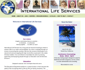 internationallifeservices.org: International Life Services
International LIfe Services vision is realized through our mission of promoting the sanctity of life from the moment of fertilization to its natural end and promulgating the high moral ethics expressed in the Judeo-Christian tradition.