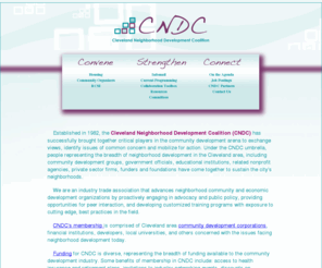 cndc2.org: Cleveland neighborhood Development Coalition
Cleveland Neighborhood Development Coalition (CNDC)

has successfully brought together critical players in the community development arena

to exchange views, identity issues of common concern and mobilization for action. Under

the CNDC umbrella, people representing the breadth of neighborhood development in

the Cleveland area, including community development groups, government officials,

educational institutions, related nonprofit agencies, private sector firms, funders and 

foundations have come together to sustain the city’s neighborhoods.