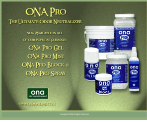 onaonline.com: You have discovered ONA Odor Neutralizing Agent - the best air freshener and odor control product you can buy!
Odorchem Manufacturing manufactures odor (odour) control and odor neutralizing products and dispensers for the hydroponics and commercial markets. The ONA brand is synonymous with powerful and effective odor control and is distributed in Canada, USA, United Kingdom and world wide. ONA is a complex formula using essential oil technology to destroy a wide spectrum of organic and non-organic odors. ONA is not just an air freshener, it neutralizes odors and bad smells. ONA products include ONA Gel, ONA PRO, ONA Mist, ONA Block, ONA Liquid, ONA Penetrator, ONA Breeze, ONA Odor Stop, ONA Storm, ONA Carbon-Air and ONA Bleech.