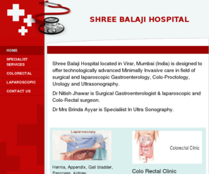 shreebalajihospital.com: My Business - Home
Shree Balaji Hospital located in Virar, Mumbai (India) is designed to offer  technologically  advanced Minimally Invasive care  in field of surgical  and laparoscopic Gastroenterology, Colo-Proctology,  Urology and Ultrasonography.Dr Nitish Jhawar is Surgi