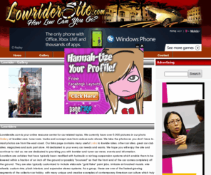 lowridersite.com: lowrider - we are all about lowrider cars, tuner cars, trucks and all things cars.
this site includes pictures and information on lowrider cars, tuner cars, custom cars, lowrider trucks, sport car and more.  we also have car chats, an event calendar, polls, links to other related sites and a lowrider and more.