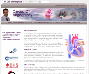 cardiacctangiography.com: Cardiac CT Angiography Dr Carl Shakespeare, acute coronary syndrome, heart attacks, aneurysm, angina treatment London.
Dr Carl Shakespeare, consultant cardiologist in London, UK working from Queen Elizabeth Hospital, Blackheath Hospital, Lister Hospital, London Bridge Hospital and the London Independent Hosptial, London UK. Visit his website to find out about acute coronary syndrome, heart attacks, aneurysm, angina, Cardiac CT Angiography and treatments for heart problems.