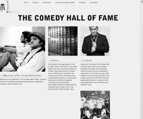 nationalcomedyhalloffame.com: THE OFFICIAL WEBSITE OF THE COMEDY HALL OF FAME.
CHF's mission is to celebrate comedy in all its forms; to build an institution for comedy and comedic artists; to promote a greater understanding of its significance and to elevate its status among the performing arts through advanced study and scholarly writing. We seek to preserve its history so that it is not lost and enliven its past so that it remains relevant. We seek to give back to an industry that has given so much, to celebrate an art that is integral to our lives yet is often overlooked. We aim to give comedy a home where it has never had one, so that it may live on forever.