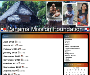 vincepayne.net: Panama Mission Foundation
Panamá Mission Foundation is a California Nonprofit Corporation working to benefit the people of Panamá. We are dedicated to preaching the gospel of Jesus Christ, helping the poor and uniting believers.  PMF is a non-denomination.  Work is concentrated in rainforest villages east of the former Canal Zone where mission opportunities abound. PMF is an approved 501(c)(3) Corporation. Panama Mission Foundation