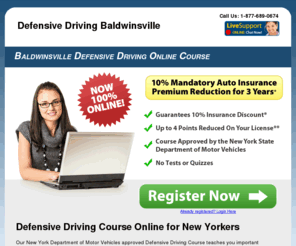 defensivedrivingbaldwinsville.com: Defensive Driving Baldwinsville Online Course: Baldwinsville DMV Approved
NY defensive driving course is 100% online for traffic ticket point reduction and a mandatory 10% insurance discount. NYS DMV Approved!