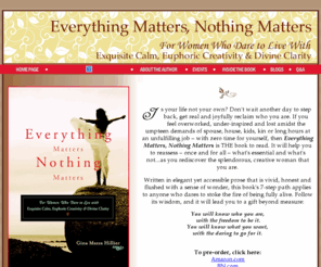 everythingmattersnothingmatters.com: Everything Matters, Nothing Matters by Gina Mazza Hillier: Home
Is your life not your own? Don't wait another day to step back, get real and joyfully reclaim who you are. If you feel overworked, under-inspired and lost amidst the umpteen demands of spouse, house, kids, kin or long hours at an unfulfilling job – with zero time for yourself, then Everything Matters, Nothing Matters is THE book to read.