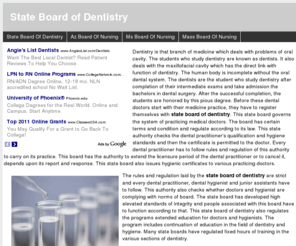 stateboardofdentistry.org: State Board of Dentistry
Dentistry is that branch of medicine which deals with problems of oral cavity. The students who study dentistry are known as dentists. It also deals with the maxillofacial cavity which has the direct link with function of dentistry. The human body is incomplete without the oral dental system. The dentists are the student who study dentistry after completion of their intermediate exams and take admission the bachelors in dental surgery. After the successful completion, the students are honored by this pious degree. Before these dental doctors start with their medicine practice, they have to register themselves with state board of dentistry. This state board governs the system of practicing medical doctors. The board has certain terms and condition and regulate according to its law. This state authority checks the dental practitioner's qualification and hygiene standards and then the certificate is permitted to the doctor. Every dental practitioner has to follow rules and regulation of this authority to carry on its practice. This board has the authority to extend the licensure period of the dental practitioner or to cancel it, depends upon its report and response. This state board also issues hygienic certificates to various practicing doctors.