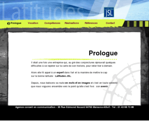 latitudes-jsl.com: Latitudes JSL Agence Conseils en communication et publicité
Latitudes JSL, Agence conseil en communication et publicité, publicité, plan média, stratégie media, multimédia ; rédaction ;  identité visuelle, sites internet, web, multimedia.