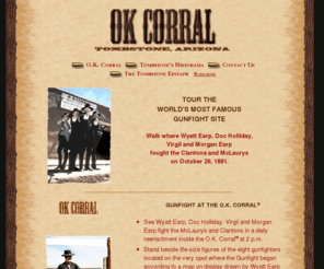ok-corral.com: O.K. Corral Famous Gunfight Site, Tombstone AZ
The O.K. Corral is the famous historical site in Tombstone, Arizona, where Wyatt Earp, Doc Holliday, Virgil and Morgan Earp fought the Clantons and McLaurys on October 26, 1881.