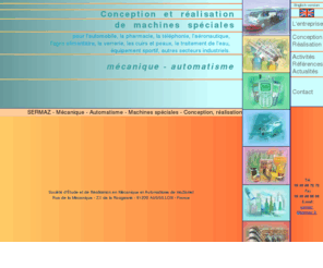 sermaz.com: SERMAZ - Mécanique - Automatismes - Machines spéciales
SERMAZ - Mécanique - Automatisme - Conception et réalisation de machines spéciales pour l'automobile, la pharmacie, la téléphonie, l'aéronautique, l'agro-alimentaire, la verrerie, et autres secteurs industriels.