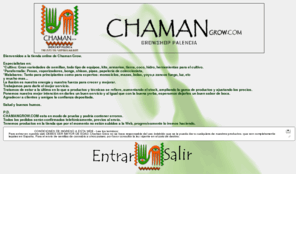 chamangrow.com: Chaman, tu growshop en Palencia y on-line
Chaman Grow. 

Especialistas en: 
*Cultivo: Gran variedades de semillas, todo tipo de equipos, kits, armarios, tierra, coco, hidro, herramientas para el cultivo. 
*Parafernalia: Pesas, vaporizadores, bongs, shisas, pipas, papelería de coleccionista, 
*Malabares: Tanto para principiantes como para expertos: monociclos, mazas, bolas, yoyo,s zancos fuego, luz, etc 
y mucho mas... 
La ilusión es nuestra energía y nuestra fuerza para crecer y mejorar. 
Trabajamos para darle el mejor servicio. 
Tratamos de estar a la última en lo que a productos y técnicas se refiere, aumentando el stock, ampliando la gama de productos y ajustando los precios. 
Ponemos nuestra mejor intención en darles un buen servicio y al igual que con la buena yerba, esperamos dejarles un buen sabor de boca. 
Agradecer a clientes y amigos la confianza depositada. 

Salud y buenos humos. 