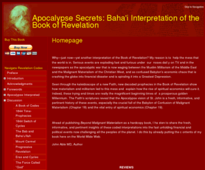 apocalypsesecrets.org: Homepage  | Apocalypse Secrets: Baha'i Interpretation of the Book of Revelation
the Book of Revelation show how materialism and militarism led to financial disaster and explain how the rise of spiritual economics will cure it.