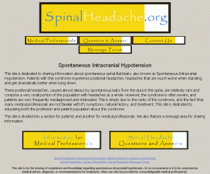 spinalheadache.org: Spontaneous Spinal Headaches
The onset of spinal headaches without surgery or major trauma is often to due spontaneous CSF leaks. This syndrome of leaking cerebral spinal fluid is called spontaneous intracranial hypotension. This site is dedicated to those patients who suffer with this syndrome.