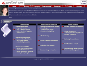 bjgarfield.com: bjGARFIELD.com! - Home of Garfield Consulting Services
bjgarfield.com is a website detailing business services offered by consultant, Barry Garfield. Services include Computer repair and upgrades, Microsoft Windows Small Business Server SBS 2003 and 2008 server implimentation and maintenance, Apple iPhone and iTouch Cocoa programming, custom Adobe Coldfusion programming, and website developement and maintenance. The site also includes favorite ColdFusion Tags and links to many helpful resources to assist those interesting in both Coldfusion programming and iphone programming.