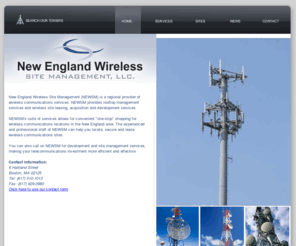 bostonwirelesssitemgmt.com: New England Wireless Site Management: Rooftop Management - Wireless Site Acquisition
New England Wireless Site Management (NEWSM) is a regional provider of wireless communications services. NEWSM provides rooftop management services and wireless site leasing, acquisition and development services.