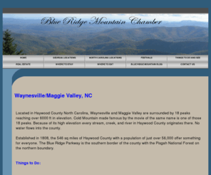 haywoodcountychamberofcommerce.com: Waynesville, NC
Located in Haywood County North Carolina, Waynesville and Maggie Valley are surrounded by 14 peaks reaching over 6000 ft in elevation. Cold Mountain made famous by the movie of the same name is one of those 14 peaks. Because of its high elevation every stream, creek, and river in Haywood County originates there. No water flows into the county.