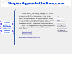 superagendaonline.com: Super Agenda Online
Uma ferramenta inovadora e flexvel para agendar qualquer tipo de compromisso (aniversrios, pagamentos, etc). Nunca mais esquea de uma data importante! Veja tambm notcias customizadas na sua pgina inicial, atravs da tecnologia RSS. Aqui voc encontra sua verdadeira pgina inicial personalizada.