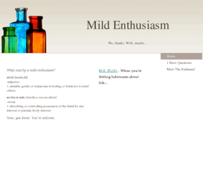 mildenthusiasm.com: Mild Enthusiasm -  
What exactly is mild enthusiasm? mild/[mahyld]-adjective1. amiably gentle or temperate in feeling or behavior toward others.en·thu·si·asm/[en-thoo-zee-az-uhm]–noun1. absorbing or controlling possession of the mind by any interest or pursuit; lively interes