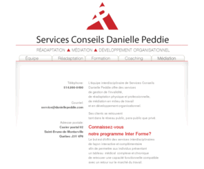 daniellepeddie.com: ACCUEIL :: Services Conseils Danielle Peddie
L'équipe interdisciplinaire de Services Conseils Danielle Peddie offre des services de gestion de l'invalidité, de réadaptation physique et professionnelle, de médiation en milieu de travail et en développement organisationnel. 