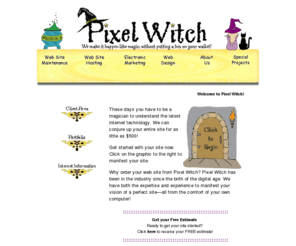 pixelwitch.com: Welcome to Pixel Witch!
Getting on the web doesn't have to be a scary affair. Pixel Witch makes this spooky task a little less unnatural. We can conjure up everything from the smallest graphic to entire web sites for you in a flash! Call 847-358-7449 to schedule your FREE consultation today!