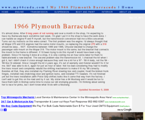 my66cuda.com: www.my66cuda.com - My 1966 Plymouth Barracuda
A 1966 Barracuda can make an excellent project car, but as with all the early Mopar A-Body cars there are some challenges that need to be overcome. Even though I had a 'pro' shop do most of the work on my Cuda, I still ran into a lot of problems. This site is intended to document those problems along with the solutions to those problems. If you are building an early Barracuda (or any of the first generation A-Body Mopars) as your first or second project car, the key is to research thouroughly and proceed slowly and steadily.