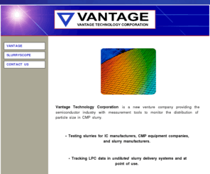 vantagetechcorp.com: Home Page
Vantage Technology Corporation is a new venture company providing the semiconductor industry with measurement tools to monitor the distribution of particle sizes in CMP slurry.