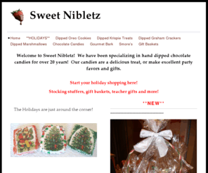 sweetnibletz.net: Sweet Nibletz - Welcome to Sweet Nibletz!  We have been specializing in hand dipped chocolate candies for over 20 years!  Our candies are a delicious treat, or make excellent party favors and gifts.
Start your holiday shopping here!Stocking stuffers, gift baskets, teacher gifts and more!