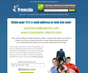 ukprint.com: Your Free UK Print Email Address and Webspace - Great for Printers in the UK!
FREE unlimited e-mail at a cool address - yourname@ukprint.com plus FREE unlimited web space at www.yourname.ukprint.com.  All this plus more ABSOLUTELY FREE from Freeola.com plus FREE, FAST & RELIABLE Internet access across the UK via dial-up or Broadband, FREE domain hosting and FREE customer support!