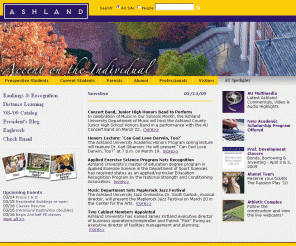 ashland.edu: Ashland University - Ashland, Ohio
Ashland University, located midway between Cleveland and Columbus, is home to 2,150 full-time, undergraduate students. The University?s total enrollment is 6,500 students, and this includes graduate programs in business, education and theology and off-campus centers in Cleveland, Columbus, Massillon and Elyria. Ashland University takes great pride in its philosophy of ?Accent on the Individual? and offers a learning environment in which students can expect personal attention from professors and staff who genuinely care about them and their development. Professors, not graduate assistants, teach the classes and labs.