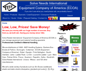 palletrackcheap.com: Solve Needs International / Equipment Company of America (ECOA)
Solve Needs International / Equipment Company of America (ECOA), distributor of: AAA, AAR Handling Systems, Akro-Mils, Bankers Box, Brooks & Perkins, Borroughs, Cotterman, ECOA, Edsal, Equipto, Frick-Gallagher, Gould, Interlake, Jarke, Lin Var, Linvar, Louisville Ladder, Lyon, Mars Cars, Palmer Shile, Penco, Quantum, Republic, Safco, Sturdi-bilt, Solve Needs International, Unarco, Wesco, and 720 other manufacturers. We supply material handling products such as: Bin Boxes (cardboard, plastic and static electric dissipative; standard and custom), Bin Box Dividers, Casters, Divi Bins/Tiny Bins, Dock Bumpers, Dock Plates (Aluminum or Steel), Dollies, Drum Handling Equipment, Elevating Work Platforms, File Storage Boxes, Hand Trucks, Industrial Rivet Lock, Bulk Rack, Jib Booms, Ladders, Ladder Racks, Lin Bins, Linbins, Literature Shelf Trays, Lockers, Locker Repair Parts, Pallet Jacks, Pallet Jack Repair Parts, Pallet Trucks, Pallet Truck Repair Parts, Pallet Racks, Personnel Carriers, Rigging Equipment, Rolling Ladders/Stairways and Replacement Wheels and Rubber Tips, Scissor Lifts, Shelving, Steel Folding Gates, Stock Pickers, Stools, Wire Cribbing, Wire Shelving, Work Benches. We ship world wide including Mexico