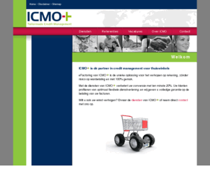 icmo.nl: ICMO+ Tailormade Credit Management
ICMO realiseert voor webwinkels meer winst door te verkopen op rekening met 100% gegarandeerde betaling. Thuiswinkels gebruiken de informatiesystemen van ICMO om op een eenvoudige manier verkopen op rekening aan te bieden en meer omzet te genereren. Inbegrepen zijn: kredietwaardigheidstoetsingen, verwerking en reconciliatie van betalingen, administratie, debiteurenbeheer, risico overname, eFactoring, herinneringen, aanmaningen, in gebreke stelling, versturen, incasso en schuldregistratie in het Incidentenregister, kredietrisico, betalingsrisico, debiteuren, uitbesteed, factormaatschappij, acceptgiro, levering, betalingsgarantie, factuur, factureren, digitale factuur, rekening, creditcheck, achteraf betalen, conversie, bestelproces, fraude, wanbetaling, deurwaarder, digitale acceptgiro, betaaloplossing, online, kassaproces, afrekenen, betalen, webshops, magento, klantvriendelijk, ecommerce, webwinkel, eBusiness, e-tailer, e-commerce, e-business, sales, verkoop, service, digitale factuur, achteraf betalen, International Credit Management Outsourcing