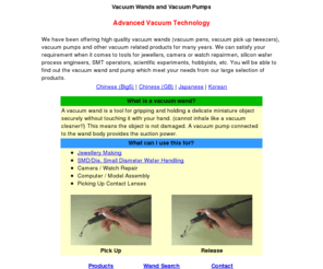 vacuumwand.com: Vacuum Tweezers, Pumps for Jewellers, Camera/Watch Repair, Computer/Model Assembly, Scientific Experiments
Vacuum Tweezers (Vacuum Pens, Vacuum Pick Up Tweezers) and Vacuum Pumps for jewellers, semiconductor die/SMD handling, hobbyists, SMT operators, camera/watch repair, computer/model assembly, medical/scientific experiments. A vacuum wand is a tool for gripping and holding a delicate miniature object securely without touching it with your hand. A vacuum pump connected to the wand body provides the suction power.