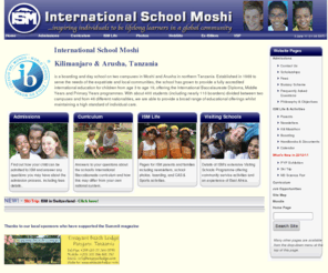 ismoshi.org: International School Moshi, Tanzania (Arusha and Kilimanjaro)
International School Moshi, Tanzania. ISM is the only accredited international school in northern Tanzania situated on two campuses in Moshi and Arusha providing a boarding and day-school education from kindergarten to grade 12 and International Baccalaureate Diploma.