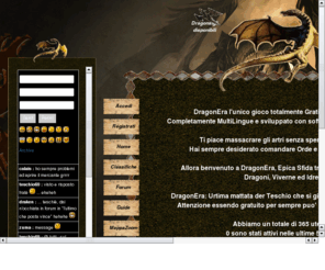 dragonera.org: DragonEra - Diventa il signore di Tutti i Draghi - Home
Gioco online totalmente gratuito, scegli se essere Dragone, Viverna o Idra, sviluppa le tue Colonie, combatti gli altri giocatori e diventa il signore di tutti i Draghi.
Totally free online game, choose whether to be Dragon, Wyvern or Hydra, developing your colonies, battle other players and become the lord of all dragons.